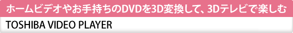 ホームビデオやお手持ちのDVDを3D変換して、3Dテレビで楽しむ　TOSHIBA VIDEO PLAYER
