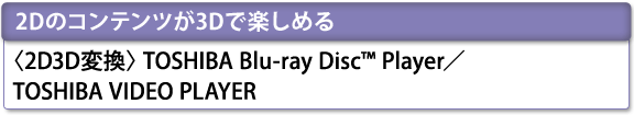 [2Dのコンテンツが3Dで楽しめる]　＜2D3D変換＞TOSHIBA Blu-ray Disc(TM) Player／TOSHIBA VIDEO PLAYER