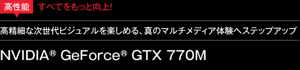 高性能 すべてをもっと向上！ 高精細な次世代ビジュアルを楽しめる、真のPCゲーム体験へステップアップ NVIDIA(R) GeForce(R) GTX 770M